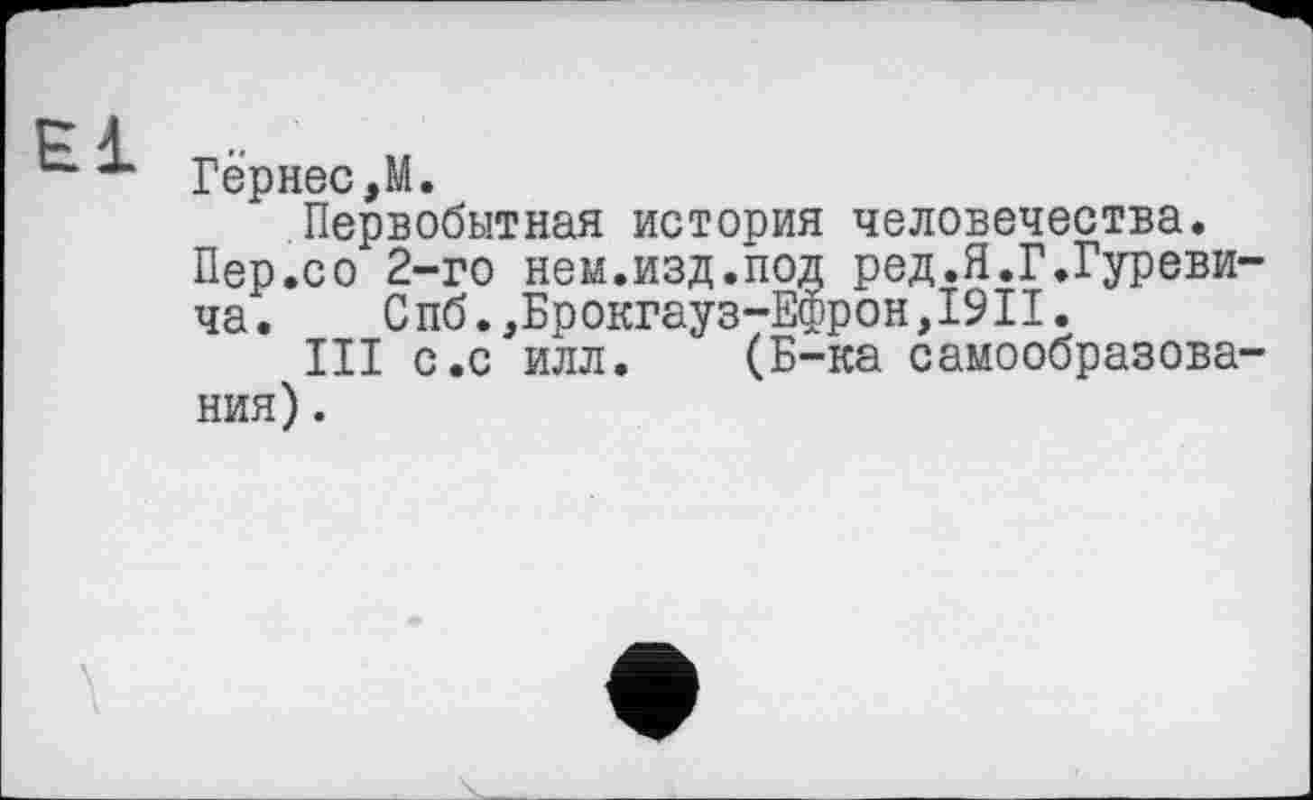 ﻿P 1
Гернес,М.
Первобытная история человечества.
Пер.со 2-го нем.изд.под ред.Я.Г.Гуреви
ча.	Спб.,Брокгауз-Ефрон,19II.
III с.с илл. (Б-ка самообразова ния).